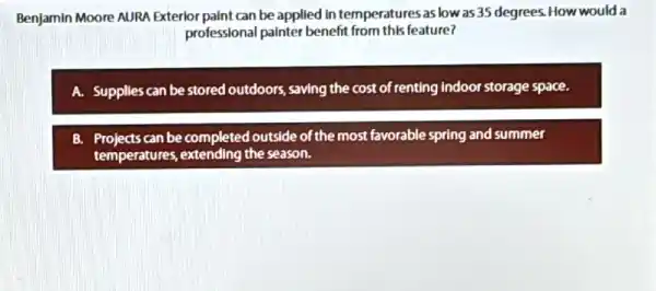 Benjamin Moore AURA Exterlor paint can be applied In temperatures as low as 35 degrees. How would a
professional painter benefit from this feature?
A. Supplles can be stored outdoors, saving the cost of renting indoor storage space.
B. Projects can be completed outside of the most favorable spring and summer
temperatures, extending the season.