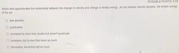 Which best approximates the relationship between the change In velocity and change in kinetic energy. As the release velocity doubles the kinetic energy
of the car
also doubles
quadruples
Increases by more than double but doesn't quadruple
increases, but by less than twice as much
decreases, becoming half as much