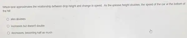 Which best approximates the relationship between drop height and change in speed.As the telease height doubles, the speed of the car at the bottom of
the hill
also doubles
Increases but doesn't double
decreases, becoming half as much