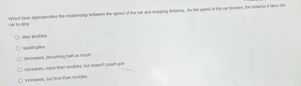 Which best approximates the relationship between the speed of the car and stopping distance. As the speed of the car doubles, the distance it takes the
car to stop
also doubles
quadruples
decreases, becoming half as much
Increases, more than doubles but doesn't quadruple
Increases, but less than doubles