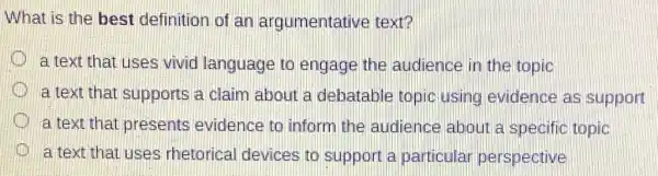 What is the best definition of an argumentative text?
D a text that uses vivid language to engage the audience in the topic
a text that supports a claim about a debatable topic using evidence as support
a text that presents evidence to inform the audience about a specific topic
D
a text that uses rhetorical devices to support a particular perspective