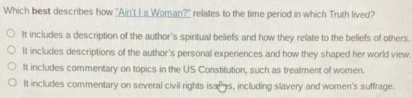 Which best describes how "Aint! I a Woman?" relates to the time period in which Truth lived?
It includes a description of the author's spiritual beliefs and how they relate to the beliefs of others.
It includes descriptions of the author's personal experiences and how they shaped her world view.
It includes commentary on topics in the US Constitution, such as treatment of women.
It includes commentary on several civil rights issthips including slavery and women's suffrage.