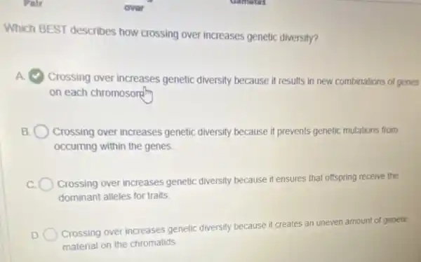 Which BEST describes how crossing over increases genetic diversity?
A Crossing over increases genetic diversity because it results in new combinations of genes
on each chromosonth
B. Crossing over increases genetic diversity because it prevents genetic mutations from
occurring within the genes
Crossing over increases genetic diversity because i ensures that offspring receive the
dominant alleles for traits.
Crossing over increases genetic diversity because it creates an uneven amount of genetic
material on the chromatids.