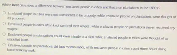 Which best describes a difference between enslaved people in cities and those on plantations in the 1800 s?
Enslaved people in cities were not considered to be property, while enslaved people on plantations were thought of
as property.
Enslaved people in cities often kept some of their wages, while enslaved people on plantations never received any
wages.
Enslaved people on plantations could learn a trade or a skill, while enslaved people in cities were thought of as
unskilled labor.
Enslaved people on plantations did less manual labor.while enslaved people in cities spent more hours doing
backbreaking work.