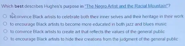 Which best describes Hughes's purpose in "The Negro Artist and the Racial Mountain"?
thiconvince Black artists to celebrate both their inner selves and their heritage in their work
to encourage Black artists to become more educated in both jazz and blues music
to convince Black artists to create art that reflects the values of the general public
to encourage Black artists to hide their creations from the judgment of the general public