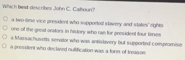 Which best describes John C. Calhoun?
a two-time vice presiden who supported slavery and states' rights
one of the great orators in history who ran for president four times
a Massachusetts senator who was antislavery but supported compromise
a president who declared nullification was a form of treason