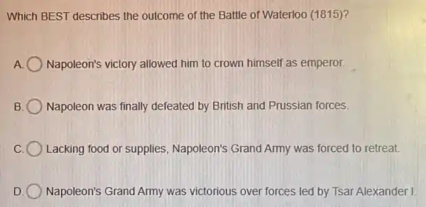 Which BEST describes the outcome of the Battle of Waterloo (1815)?
A Napoleon's victory allowed him to crown himself as emperor.
B Napoleon was finally defeated by British and Prussian forces.
C Lacking food or supplies Napoleon's Grand Army was forced to retreat.
D Napoleon's Grand Army was victorious over forces led by Tsar Alexander I