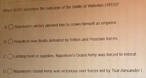 Which BEST describes the outcome of the Battle of Waterloo (1815)?
Napoleon's victory allowed him to crown himself as emperor.
Napoleon was finally defeated by British and Prussian forces.
Lacking food or supplies Napoleon's Grand Army was forced to retreat.
Napoleon's Grand Army was victorious over forces led by Tsal Alexander I.