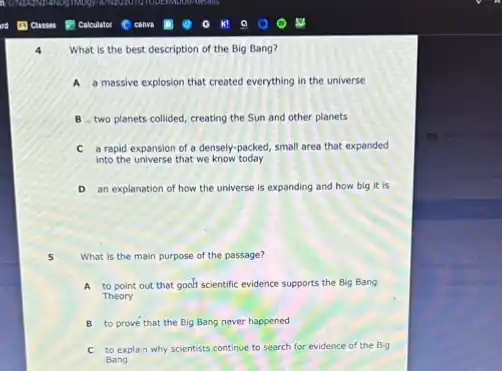 What is the best description of the Big Bang?
A a massive explosion that created everything in the universe
B two planets collided creating the Sun and other planets
C a rapid expansion of a densely-packed, small area that expanded
into the universe that we know today
D an explanation of how the universe is expanding and how big it is
5 What is the main purpose of the passage?
A to point out that goalf scientific evidence supports the Big Bang
Theory
B to prove that the Big Bang never happened
C to explain why scientists continue to search for evidence of the Big
Bang