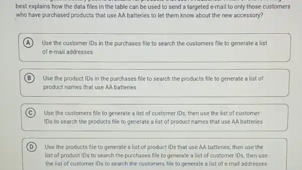 best explains how the data files in the table can be used to send a targeted e-mail to only those customers
who have purchased products that use AA batteries to let them know about the new accessory?
A Use the customer IDs in the purchases file to search the customers file to generate a list
of e-mail addresses
B Use the product IDs in the purchases file to search the products file to generate a list of
product names that use AA batteries
C Use the customers file to generate a list of customer IDs, then use the list of customer
IDs to search the products file to generate a list of product names that use AA batteries
D Use the products file to generate a list of product IDs that use AA batteries, then use the
list of product IDs to search the purchases file to generate a list of customer IDs, then use
the list of customer IDs to search the customers file to generate a list of e -mail addresses