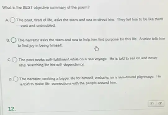 What is the BEST objective summary of the poem?
A The poet, tired of life, asks the stars and sea to drect him. They tell him to be like them
-vast and untroubled
The narrator asis the stars and sea to help him find purpose for this life. Avoice tels him
to find joy in being himself.
The poet seels self -fulfillment while on a sea voyage.He is told to sail on and never
stop searching for his self-dependency.
) The narrator, seeking a bigger life for himself.embarks on a sev bound plyrimage. He
is told to make life-connections with the people around him.