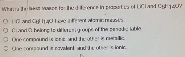 What is the best reason for the difference in properties of LiCl and C_(6)H_(14)O
LiCl and C_(6)H_(14)O have different atomic masses.
Cl and O belong to different groups of the periodic table.
One compound is ionic, and the other is metallic.
One compound is covalent, and the other is ionic.