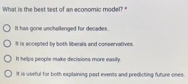 What is the best test of an economic model?
It has gone unchallenged for decades.
It is accepted by both liberals and conservatives.
It helps people make decisions more easily.
It is useful for both explaining past events and predicting future ones.