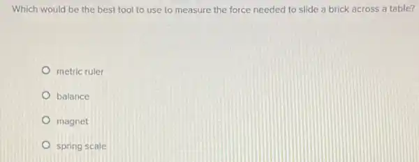 Which would be the best tool to use to measure the force needed to slide a brick across a table?
metric ruler
balance
magnet
spring scale