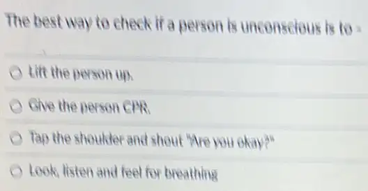 The best way to check if a person is unconscious is to=
Lift the person up.
Give the person CPR
Tap the shoulder and shout "Are you okay?"
Look, listen and feel for breathing