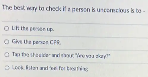 The best way to check if a person is unconscious is to
Lift the person up.
Give the person CPR.
Tap the shoulder and shout "Are you okay?"
Look, listen and feel for breathing