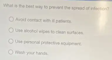 What is the best way to prevent the spread of infection?
Avoid contact with ill patients.
Use alcohol wipes to clean surfaces.
Use personal protective equipment.
Wash your hands.