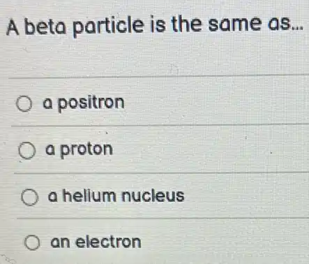 A beta particle is the same as __
a positron
a proton
a helium nucleus
an electron