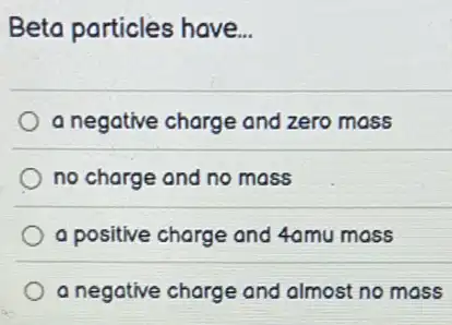 Beta particles have...
a negative charge and zero mass
no charge and no mass
a positive charge and 4amu mass
a negative charge and almost no mass