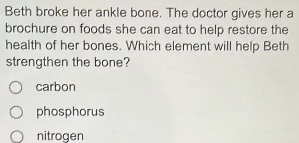 Beth broke her ankle bone. The doctor gives her a
brochure on foods she can eat to help restore the
health of her bones.Which element will help Beth
strengthen the bone?
carbon
phosphorus
nitrogen