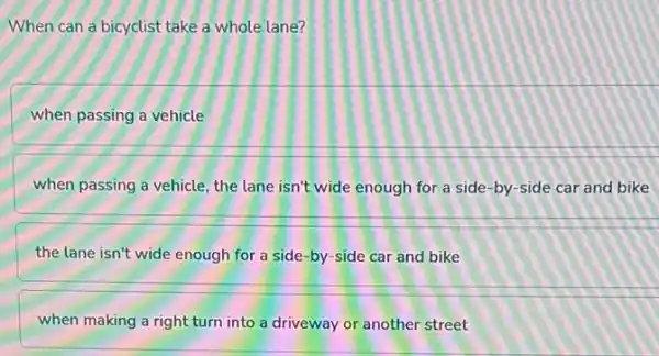 When can a bicyclist take a whole lane?
when passing a vehicle
when passing a vehicle the lane isn't wide enough for a side -by-side car and bike
the lane isn't wide enough for a side -by-side car and bike
when making a right turn into a driveway or another street