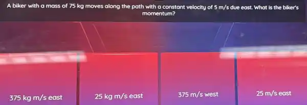 A biker with a mass of 75 kg moves along the path with a constant velocity of 5m/s due east. What is the biker's
momentum?
375kgm/s
25kgm/seast
375m/swest
25m/s east