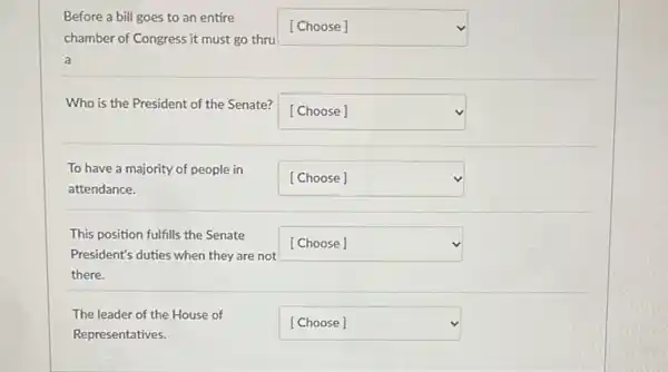 Before a bill goes to an entire
chamber of Congress it must go thru
square 
a
Who is the President of the Senate?
square  v
To have a majority of people in
attendance.
square  v
This position fulfills the Senate
President's duties when they are not
there.
square 
The leader of the House of
Representatives.
square