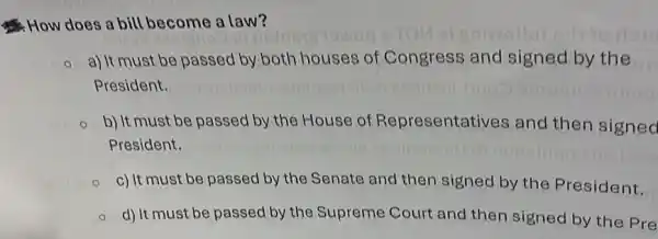 How does a bill become a law?
a) It must be passed by both houses of Congress and signed by the
President.
b) It must be passed by the House of Representatives and then signed
President.
c) It must be passed by the Senate and then signed by the President.
d) It must be passed by the Supreme Court and then signed by the Pre