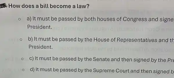 How does a bill become a law?
a) It must be passed by both houses of Congress and signe
President.
b) It must be passed by the House of Representatives and th
President.
c) It must be passed by the Senate and then signed by the pre
d) It must be passed by the Supreme Court and then signed b