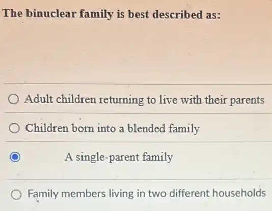 The binuclear family is best described as:
Adult children returning to live with their parents
Children born into a blended family
A single-parent family
Family members living in two different households