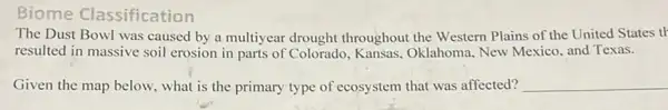 Biome Classification
The Dust Bowl was caused by a multiyear drought throughout the Western Plains of the United States th
resulted in massive soil erosion in parts of Colorado, Kansas,Oklahoma, New Mexico and Texas.
Given the map below.what is the primary type of ecosystem that was affected? __