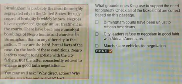 Birmingham is probably the most thoroughly
segregated city in the United States. Its ugly
record of brutality is widely known. Negroes
have experienced grossly unjust treatment in
the courts. There have been more unsolv;d
bombings of Negro homes and churches in
Birmingham than in any other city in the
nation. These are the hard, brutal facts of the
case. On the basis of these conditions, Negro
leaders sought to negotiate with the city
fathers. But the latter consistently refused to
engage in good faith negotiation __
You may well ask:"Why direct action? Why
eitine marchac and so farth? I cn't
What grounds does King use to support the need
for protest?Check all of the boxes that are correct
based on this passage.
Birmingham courts have been unjust to
African Americans.
City leaders refuse to negotiate in good faith
with African Americans.
Marches are vehicles for negotiation.