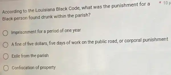 Black person found drunk within the parish?
Imprisonment for a period of one year
A fine of five dollars five days of work on the public road or corporal punishment
Exile from the parish
Confiscation of property
According to the Louisiana Black Code, what was the punishment for a 10p