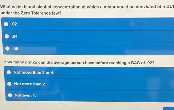 What is the blood alcohol concentration at which a minor could be convicted of a DUI
under the Zero Tolerance law?
.02
.04
.08
How many drinks can the average person have before reaching a BAC of .02 ?
Not more than 3 or 4.
Not more than 2.
Not even 1.