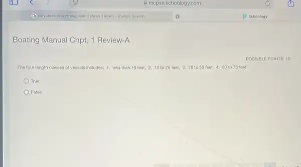 Boating Manual Chpt. 1 Review-A
The four longth classes of vessels includes: 1.less than 16 feet,2. 16 to 26 feet 3. 26 to 50 foot, 4.50 to 75 feet
True
False
POSSIBLE POINTS: 10