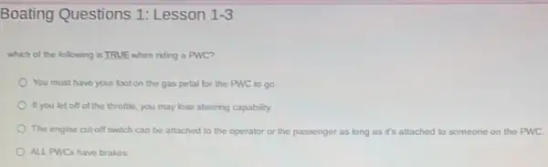 Boating Questions 1:Lesson 1-3
which of the following is TRUE when riding a PWC?
You must have your foot on the gas petal for the PWC to go
If you let off of the throttle, you may lose steering capability.
The engine cul-off switch can be attached to the operator or the passenger as long as it's attached to someone on the PWC
ALL PWCs have brakes