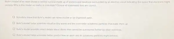 Bohr's model of an atom shows a central nucleus made up of protons and neutrons surrounded by an electron cloud Indicating the space that electrons might
occupy. Why is this model so useful to scientists? Choose all statements that are correct.
Scientists know that Bohr's model can never evolve or be improved upon.
Bohr's model helps scientists visualize tiny atoms and the even tinler subatomic particles that make them up
Bohr's model provides exact details about atoms that cannot be questioned further by other scientists.
Bohr's model helps scientists better predict how an atom and its subatomic particles might behave.