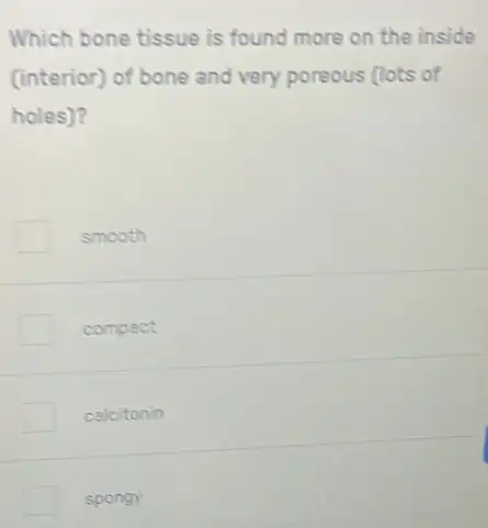 Which bone tissue is found more on the inside
(interior) of bone and very poreous (lots of
holes)?
smooth
compact
calcitonin
spongy