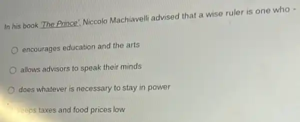 In his book 'The Prince: Niccolo Machiavelli advised that a wise ruler is one who -
encourages education and the arts
allows advisors to speak their minds
does whatever is necessary to stay in power
keeps taxes and food prices low