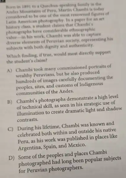 Born in 1891 to a Quechas speaking family in the
Andes Mountains of Pera Martin Chambi is today
considered to be one of the most renowned figures of
Latin American photography. In a paper for an art
history class, a student claims that Chambi's
photographs have considerable ethnographic
value in his work, Chamb was able to capture
diverse elements of Peruvian society representing his
subjects with both dignity and authenticity.
Which finding, if true, would most directly support
the student's claim?
A) Chambi took many commissioned portraits of
wealthy Peruvians, but he also produced
hundreds of images carefully documenting the
peoples,sites,and customs of Indigenous
communities of the Andes.
B)
Chambi's photographs demonstrate a high level
of technical skill,as seen in his strategic use of
illumination to create dramatic light and shadow
contrasts.
C)
During his lifetime . Chambi was known and
celebrated both within and outside his native
Peru, as his work was published in places like
Argentina Spain, and Mexico.
D) Some of the peoples and places Chambi