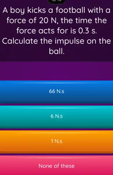 A boy kicks a football with a
force of 20 N, the time the
force acts for is 0.3 s.
Calculate the impulse on the
ball.
66 N.s
6N.s
1 N.S
None of these