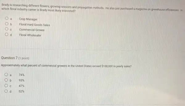 Brady is researching different flowers, growing seasons and propagation methods, He also just purchased a magazine on greenhouse efficiencies. In
which floral industry career is Brady most likely interested?
a Crop Manager
b Floral Hard Goods Sales
C Commercial Grower
d Floral Wholesaler
Question 7 (1 point)
Approximately what percent of commercial growers in the United States exceed 100,000 in yearly sales?
a
74% 
b
93% 
1 c
47% 
d
52%
