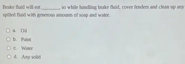 Brake fluid will eat __ , so while handling brake fluid, cover fenders and clean up any
spilled fluid with generous amounts of soap and water.
a. Oil
b. Paint
c. Water
d. Any solid