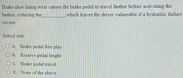 Brake shoe lining wear causes the brake pedal to travel farther before activating the
brakes, reducing the __ which leaves the driver vulnerable if a hy draulic failure
occurs.
Select one:
a. Brake pedal free play
b. Reserve pedal height
c. Brake pedal travel
d. None of the above