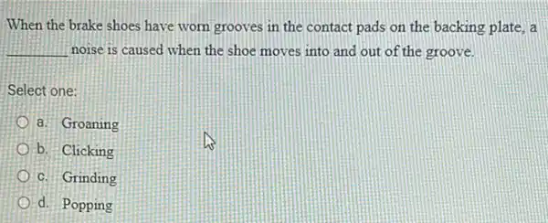 When the brake shoes have worn grooves in the contact pads on the backing plate, a
__ noise is caused when the shoe moves into and out of the groove.
Select one:
a. Groaning
b. Clicking
c. Grinding
d. Popping