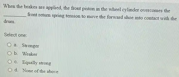 When the brakes are applied, the front piston in the wheel cylinder overcomes the
__
front return spring tension to move the forward shoe into contact with the
drum.
Select one:
a. Stronger
b. Weaker
c. Equally strong
d. None of the above