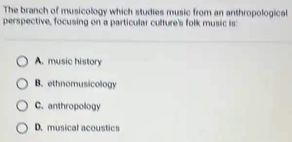 The branch of musicology which studies music from an anthropological
perspective focusing on a particula culture's folk music is:
A. music history
B. ethnomusicology
C. anthropology
D. musical acoustics