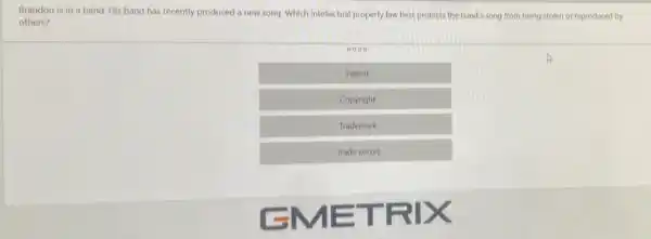 Brandon is in a band. His band has recently produced a new song. Which intellectual property law best protects the band's song from being stolen or reproduced by
others?
Patent
Copyright
Trademark
Trade secret