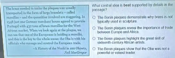 The brass needed to number the plaques was usually
transported in the form of large bracelets-called
manillas-and the quantities involved are staggerly,In
1519 just one Genuan merchant house agreed to provide
Portugal with 432 tons of brass manillas for the West
African market. When we look again at the plaque, we
call see that one of the Europeans is holding a manilla,
and this is the koy to the whole scone: the Oba is with his
officials who nanago and control the European trade.
-A History of the World in 100 Objects,
Neil MacGregor
What contral idea is best supported by dotails in the
passago?
The Bonin plaques domonstrate why brass is not
typically used in sculpture.
The Bonin plaques reveal the importance of trade
between Europo and Africa
The Benin plaques highlight the great skill of
sixteenth-contury African artists.
The Benin plaques show that the Oba was not a
powerful or valued leador.