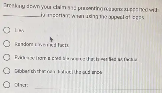 Breaking down your claim and presenting reasons supported with
__
is important when using the appeal of logos.
Lies
Random unverified facts
Evidence from a credible source that is verified as factual
Gibberish that can distract the audience
Other: